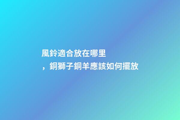 風鈴適合放在哪里，銅獅子銅羊應該如何擺放